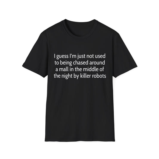 I guess I'm just not used to being chased around a mall in the middle of the night by killer robots tshirt